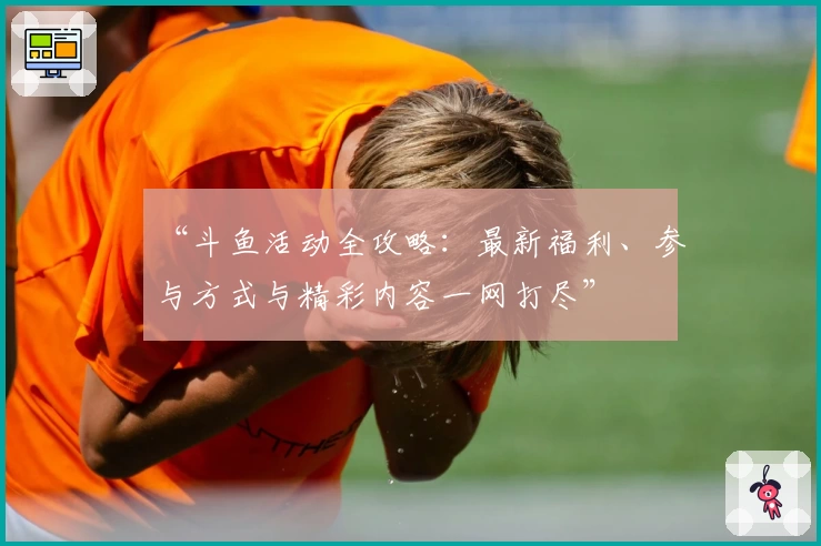 “斗鱼活动全攻略：最新福利、参与方式与精彩内容一网打尽”