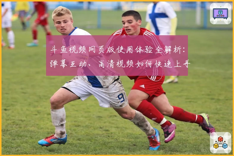 斗鱼视频网页版使用体验全解析：弹幕互动、高清视频如何快速上手