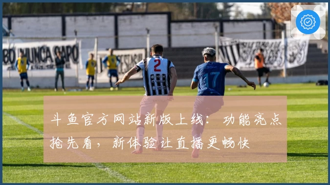 斗鱼官方网站新版上线：功能亮点抢先看，新体验让直播更畅快