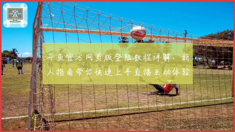 斗鱼官方网页版登陆教程详解,新人指南带你快速上手直播互动体验