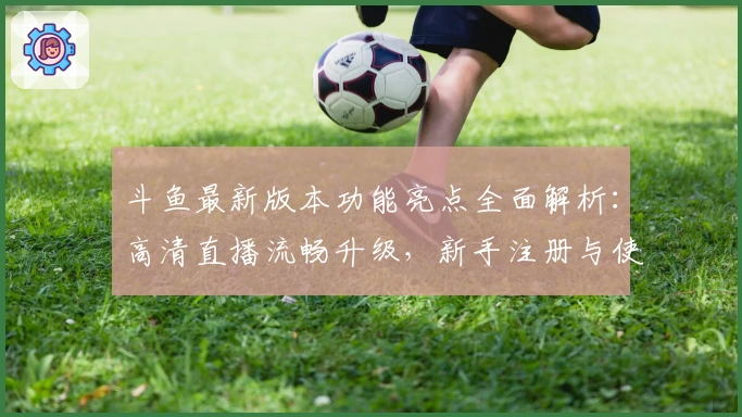 斗鱼最新版本功能亮点全面解析：高清直播流畅升级，新手注册与使用指南推荐