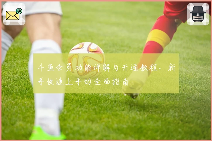 斗鱼会员功能详解与开通教程，新手快速上手的全面指南