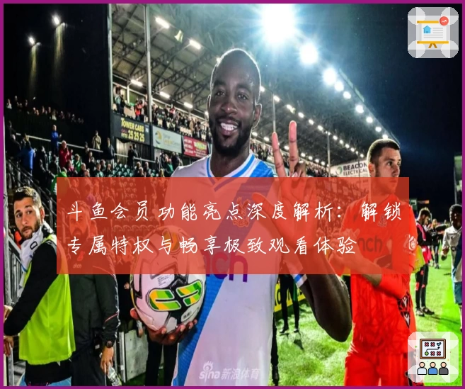 斗鱼会员功能亮点深度解析：解锁专属特权与畅享极致观看体验