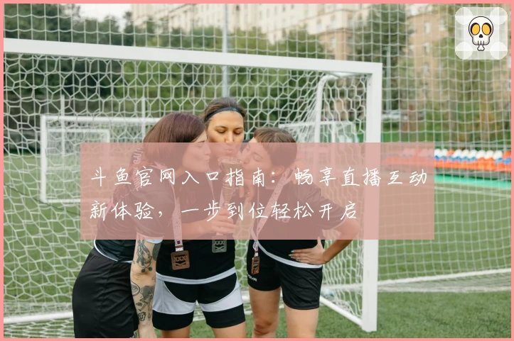 斗鱼官网入口指南:畅享直播互动新体验,一步到位轻松开启