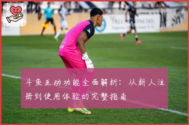 斗鱼互动功能全面解析：从新人注册到使用体验的完整指南