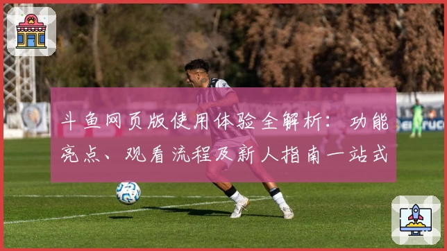 斗鱼网页版使用体验全解析：功能亮点、观看流程及新人指南一站式了解