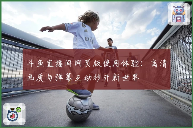 斗鱼直播间网页版使用体验：高清画质与弹幕互动秒开新世界