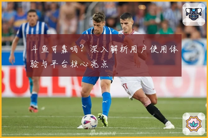 斗鱼可靠吗？深入解析用户使用体验与平台核心亮点