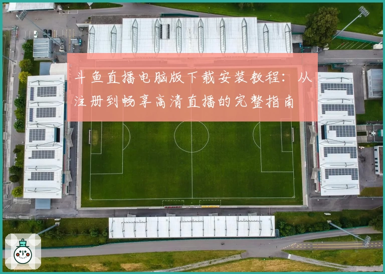 斗鱼直播电脑版下载安装教程：从注册到畅享高清直播的完整指南