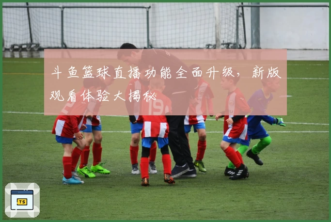 斗鱼篮球直播功能全面升级，新版观看体验大揭秘