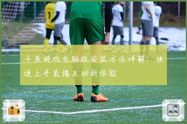 斗鱼游戏电脑版安装方法详解：快速上手直播互动新体验