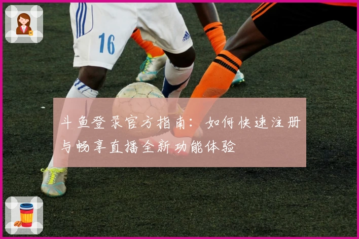 斗鱼登录官方指南:如何快速注册与畅享直播全新功能体验