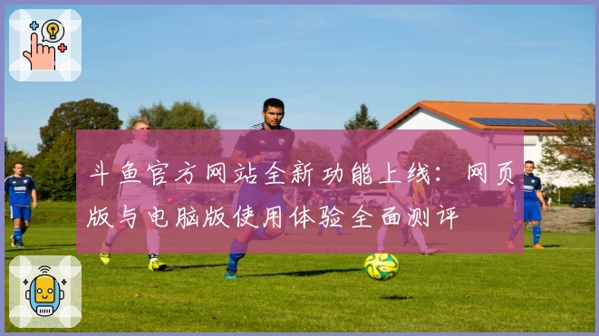 斗鱼官方网站全新功能上线：网页版与电脑版使用体验全面测评