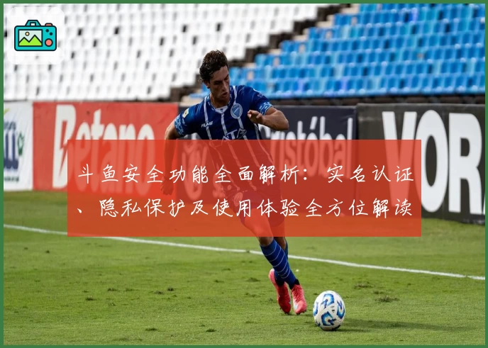 斗鱼安全功能全面解析:实名认证、隐私保护及使用体验全方位解读