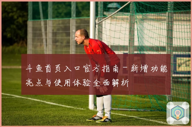 斗鱼首页入口官方指南 - 新增功能亮点与使用体验全面解析