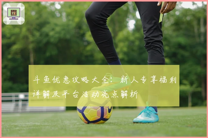 斗鱼优惠攻略大全:新人专享福利详解及平台活动亮点解析