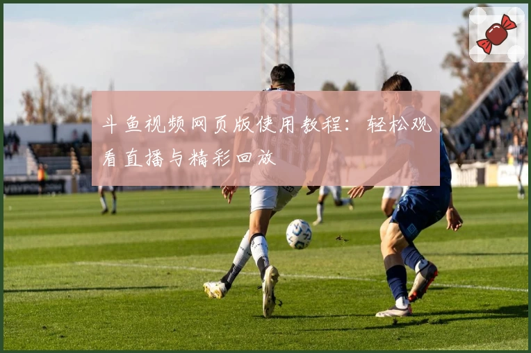 斗鱼视频网页版使用教程：轻松观看直播与精彩回放