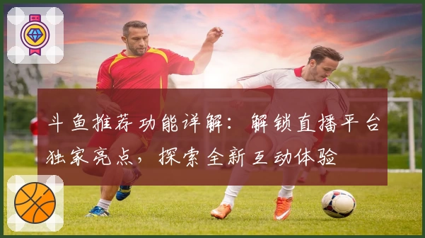 斗鱼推荐功能详解：解锁直播平台独家亮点，探索全新互动体验