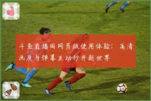 斗鱼直播间网页版使用体验：高清画质与弹幕互动秒开新世界