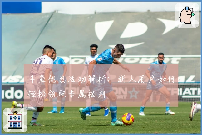 斗鱼优惠活动解析：新人用户如何轻松领取专属福利