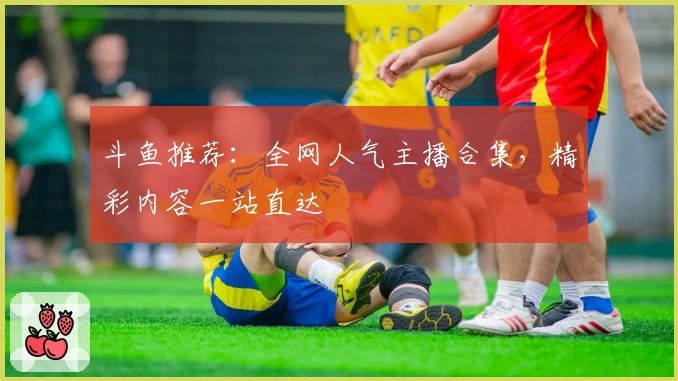 斗鱼推荐：全网人气主播合集，精彩内容一站直达