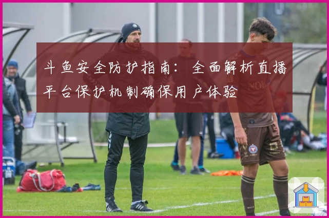 斗鱼安全防护指南：全面解析直播平台保护机制确保用户体验