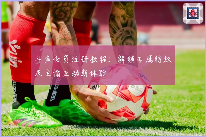 斗鱼会员注册教程：解锁专属特权及主播互动新体验