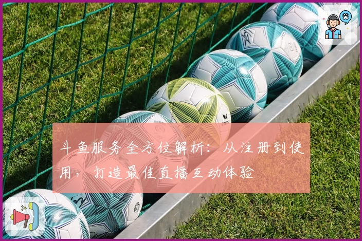 斗鱼服务全方位解析:从注册到使用,打造最佳直播互动体验