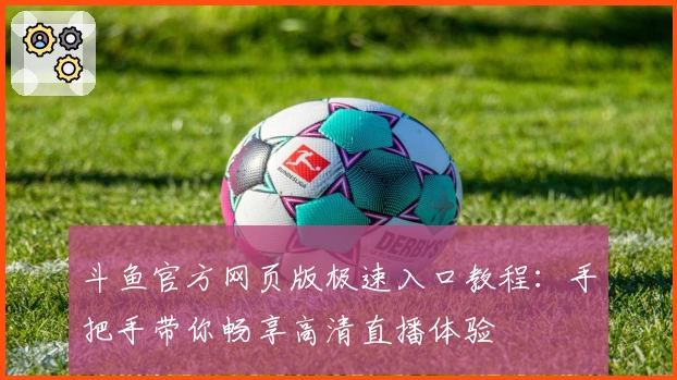 斗鱼官方网页版极速入口教程：手把手带你畅享高清直播体验