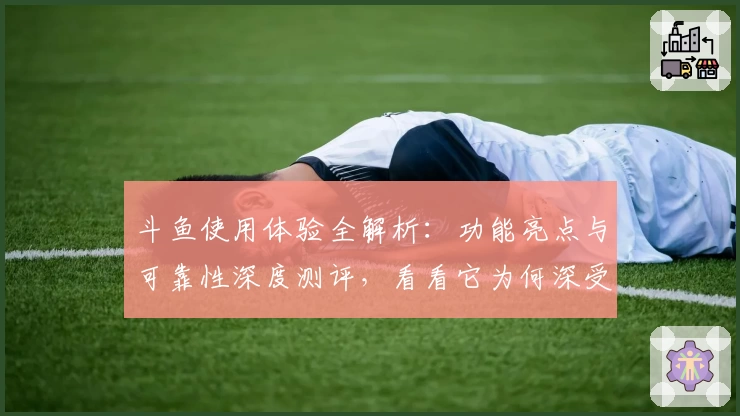 斗鱼使用体验全解析：功能亮点与可靠性深度测评，看看它为何深受用户青睐