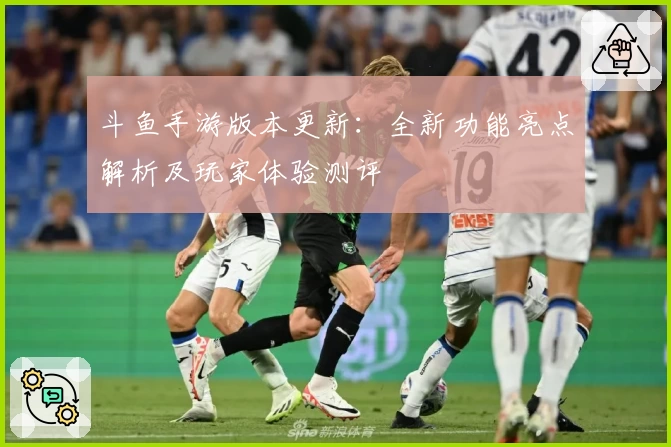 斗鱼手游版本更新：全新功能亮点解析及玩家体验测评