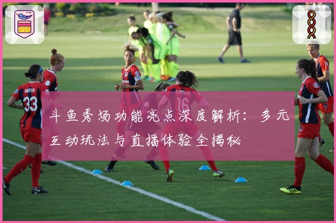 斗鱼秀场功能亮点深度解析：多元互动玩法与直播体验全揭秘