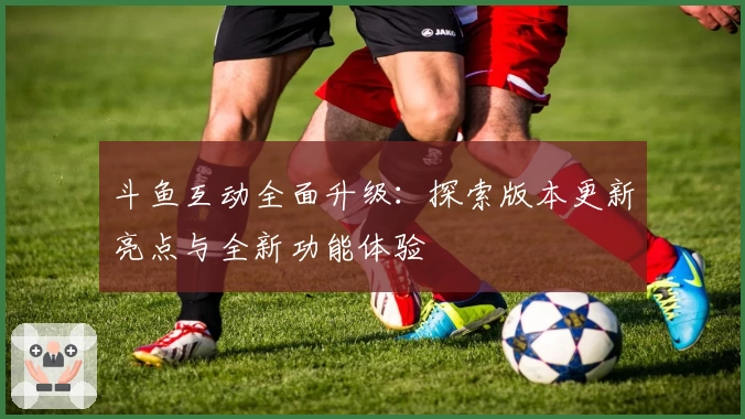 斗鱼互动全面升级：探索版本更新亮点与全新功能体验