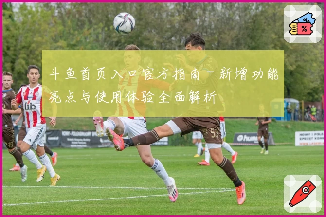 斗鱼首页入口官方指南 - 新增功能亮点与使用体验全面解析