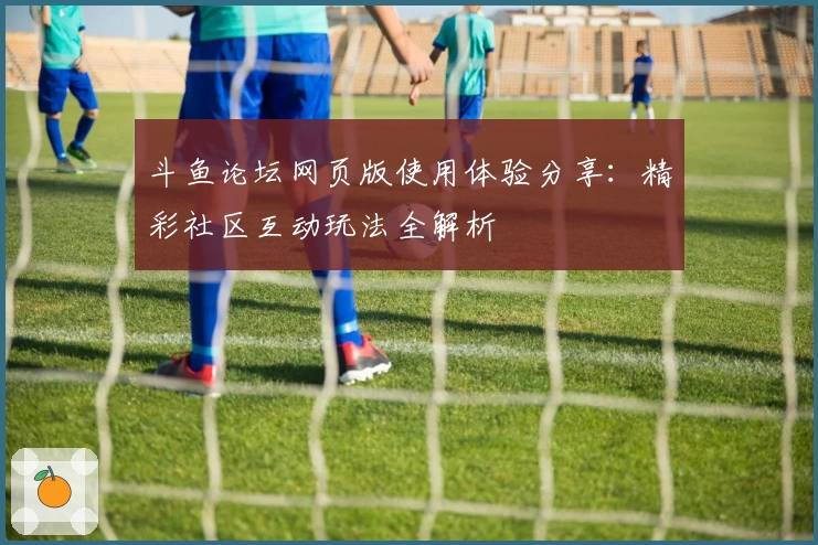 斗鱼论坛网页版使用体验分享：精彩社区互动玩法全解析