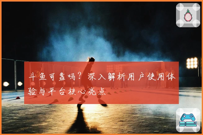 斗鱼可靠吗?深入解析用户使用体验与平台核心亮点