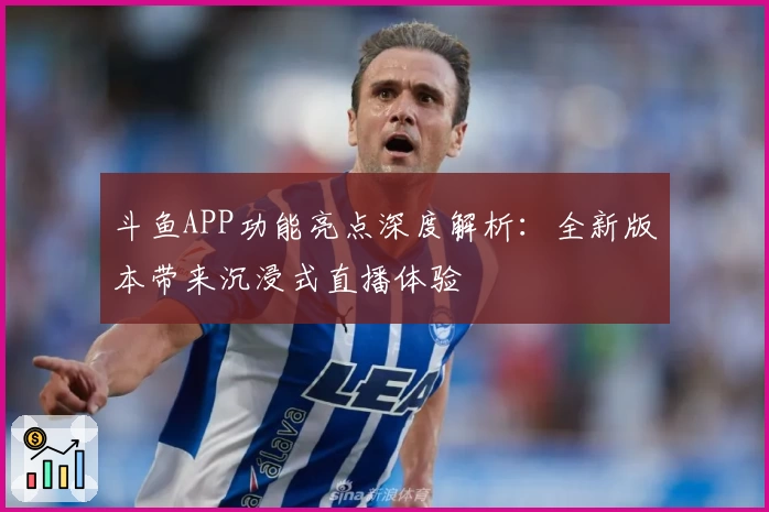 斗鱼APP功能亮点深度解析：全新版本带来沉浸式直播体验