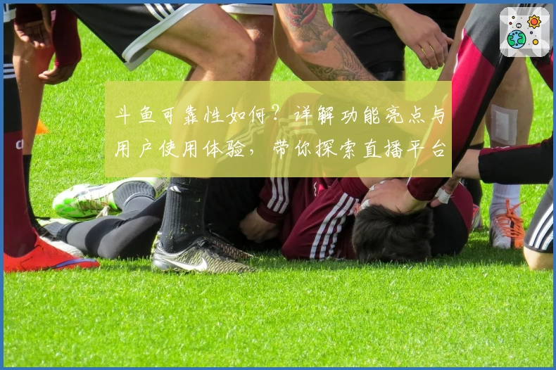斗鱼可靠性如何？详解功能亮点与用户使用体验，带你探索直播平台的魅力