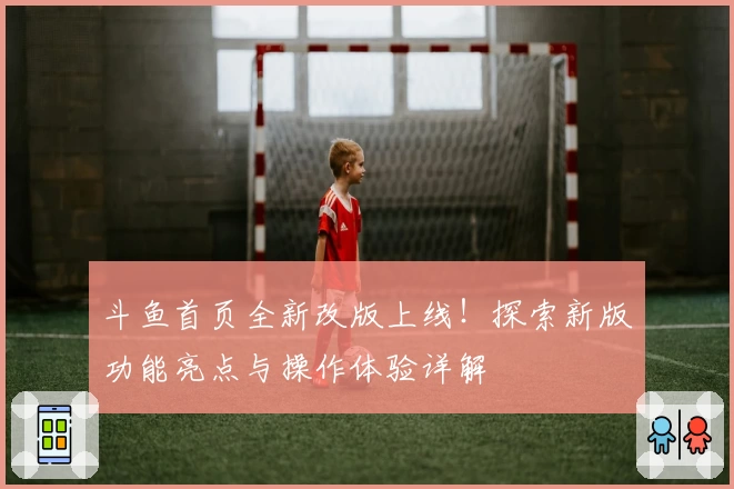 斗鱼首页全新改版上线！探索新版功能亮点与操作体验详解