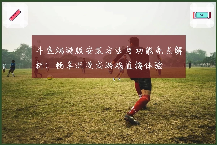 斗鱼端游版安装方法与功能亮点解析：畅享沉浸式游戏直播体验