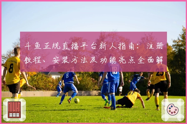 斗鱼正规直播平台新人指南：注册教程、安装方法及功能亮点全面解析