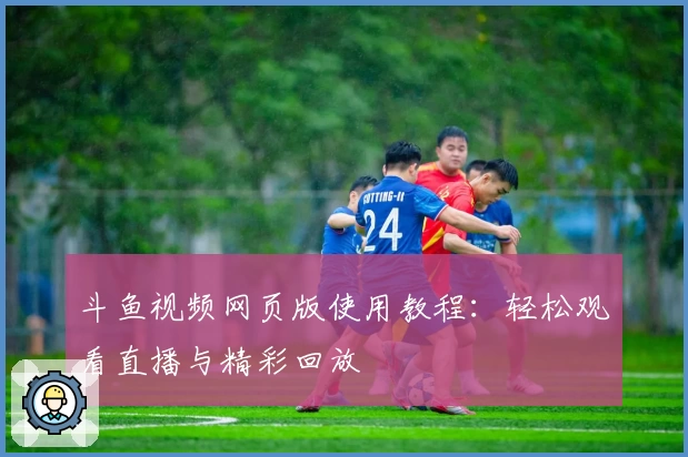 斗鱼视频网页版使用教程:轻松观看直播与精彩回放