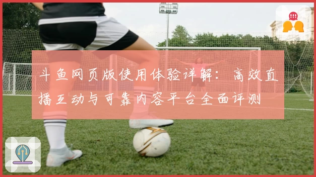 斗鱼网页版使用体验详解:高效直播互动与可靠内容平台全面评测